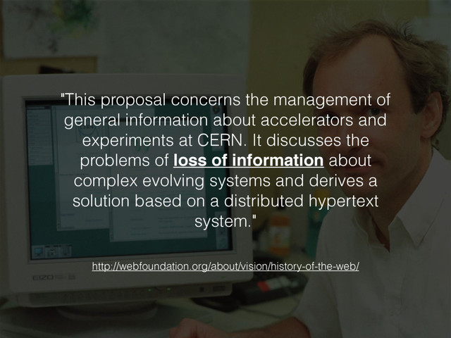"This proposal concerns the management of
general information about accelerators and
experiments at CERN. It discusses the
problems of loss of information about
complex evolving systems and derives a
solution based on a distributed hypertext
system."
http://webfoundation.org/about/vision/history-of-the-web/
