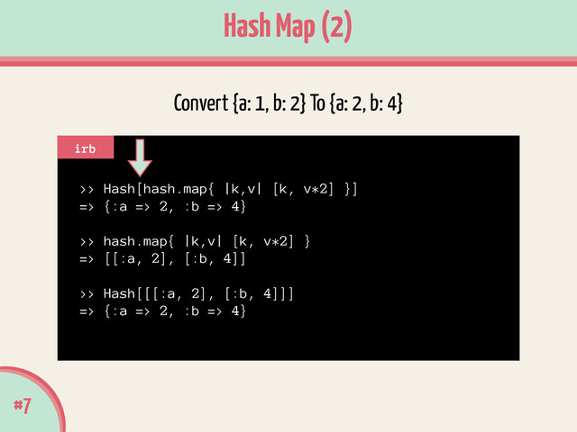 #7
Hash Map (2)
>> Hash[hash.map{ |k,v| [k, v*2] }]
=> {:a => 2, :b => 4}
!
>> hash.map{ |k,v| [k, v*2] }
=> [[:a, 2], [:b, 4]]
!
>> Hash[[[:a, 2], [:b, 4]]]
=> {:a => 2, :b => 4}
irb
Convert {a: 1, b: 2} To {a: 2, b: 4}
