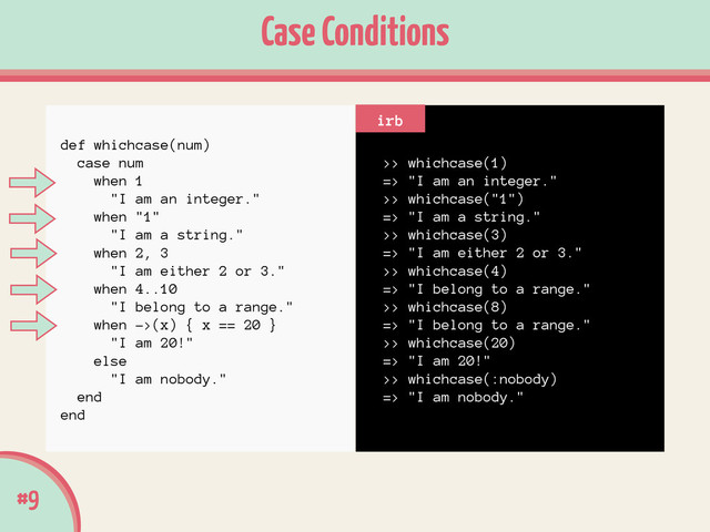 #9
Case Conditions
>> whichcase(1)
=> "I am an integer."
>> whichcase("1")
=> "I am a string."
>> whichcase(3)
=> "I am either 2 or 3."
>> whichcase(4)
=> "I belong to a range."
>> whichcase(8)
=> "I belong to a range."
>> whichcase(20)
=> "I am 20!"
>> whichcase(:nobody)
=> "I am nobody."
irb
def whichcase(num)
case num
when 1
"I am an integer."
when "1"
"I am a string."
when 2, 3
"I am either 2 or 3."
when 4..10
"I belong to a range."
when ->(x) { x == 20 }
"I am 20!"
else
"I am nobody."
end
end

