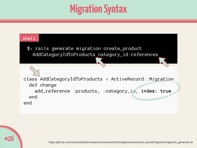 class AddCategoryIdToProducts < ActiveRecord::Migration
def change
add_reference :products, :category_id, index: true
end
end
Migration Syntax
#26
https://github.com/rails/rails/blob/master/activerecord/lib/rails/generators/active_record/migration/migration_generator.rb
$> rails generate migration create_product
AddCategoryIdToProducts category_id:references
shell
