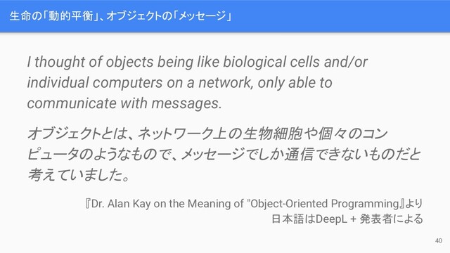 I thought of objects being like biological cells and/or
individual computers on a network, only able to
communicate with messages.
オブジェクトとは、ネットワーク上の生物細胞や個々のコン
ピュータのようなもので、メッセージでしか通信できないものだと
考えていました。
『Dr. Alan Kay on the Meaning of "Object-Oriented Programming』より
日本語はDeepL + 発表者による
40
生命の「動的平衡」、オブジェクトの「メッセージ」
