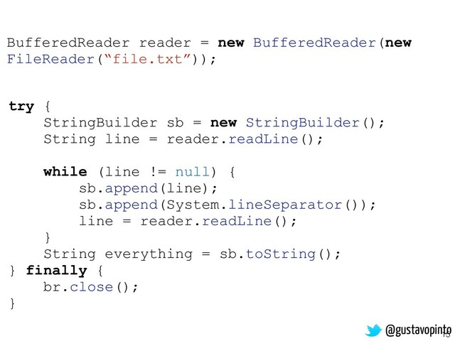 15
try {
StringBuilder sb = new StringBuilder();
String line = reader.readLine();
while (line != null) {
sb.append(line);
sb.append(System.lineSeparator());
line = reader.readLine();
}
String everything = sb.toString();
} finally {
br.close();
}
BufferedReader reader = new BufferedReader(new
FileReader(“file.txt”));
@gustavopinto
