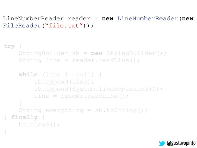 17
try {
StringBuilder sb = new StringBuilder();
String line = reader.readLine();
while (line != null) {
sb.append(line);
sb.append(System.lineSeparator());
line = reader.readLine();
}
String everything = sb.toString();
} finally {
br.close();
}
LineNumberReader reader = new LineNumberReader(new
FileReader(“file.txt”));
@gustavopinto
