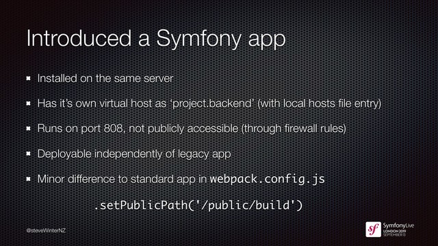 @steveWinterNZ
Introduced a Symfony app
Installed on the same server
Has it’s own virtual host as ‘project.backend’ (with local hosts ﬁle entry)
Runs on port 808, not publicly accessible (through ﬁrewall rules)
Deployable independently of legacy app
Minor difference to standard app in webpack.config.js
.setPublicPath('/public/build')
