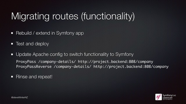 @steveWinterNZ
Migrating routes (functionality)
Rebuild / extend in Symfony app
Test and deploy
Update Apache conﬁg to switch functionality to Symfony
ProxyPass /company-details/ http://project.backend:808/company
ProxyPassReverse /company-details/ http://project.backend:808/company
Rinse and repeat!
