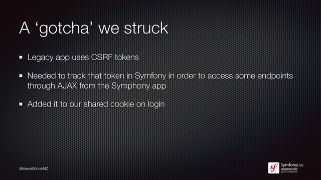 @steveWinterNZ
A ‘gotcha’ we struck
Legacy app uses CSRF tokens
Needed to track that token in Symfony in order to access some endpoints
through AJAX from the Symphony app
Added it to our shared cookie on login
