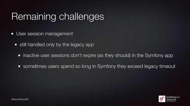 @steveWinterNZ
Remaining challenges
User session management
still handled only by the legacy app
inactive user sessions don’t expire (as they should) in the Symfony app
sometimes users spend so long in Symfony they exceed legacy timeout
