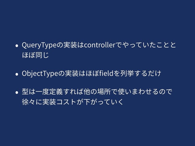 • QueryTypeの実装はcontrollerでやっていたことと
ほぼ同じ
• ObjectTypeの実装はほぼﬁeldを列挙するだけ
• 型は⼀度定義すれば他の場所で使いまわせるので
徐々に実装コストが下がっていく
