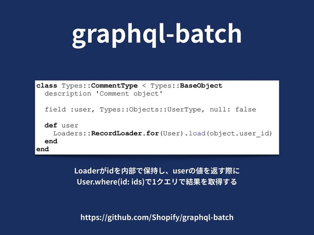 graphql-batch
class Types::CommentType < Types::BaseObject
description 'Comment object'
field :user, Types::Objects::UserType, null: false
def user
Loaders::RecordLoader.for(User).load(object.user_id)
end
end
Loaderがidを内部で保持し、userの値を返す際に
User.where(id: ids)で1クエリで結果を取得する
https://github.com/Shopify/graphql-batch
