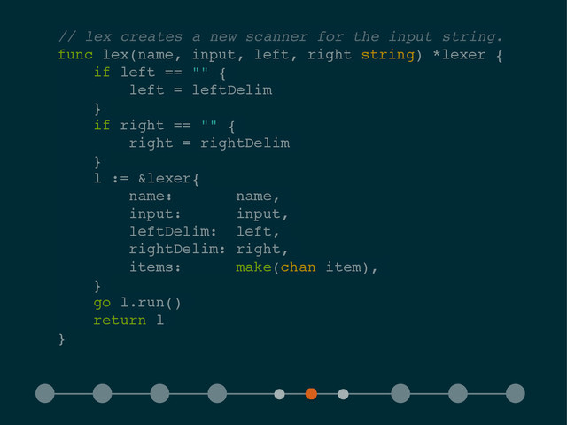 // lex creates a new scanner for the input string.!
func lex(name, input, left, right string) *lexer {!
if left == "" {!
left = leftDelim!
}!
if right == "" {!
right = rightDelim!
}!
l := &lexer{!
name: name,!
input: input,!
leftDelim: left,!
rightDelim: right,!
items: make(chan item),!
}!
go l.run()!
return l!
}
