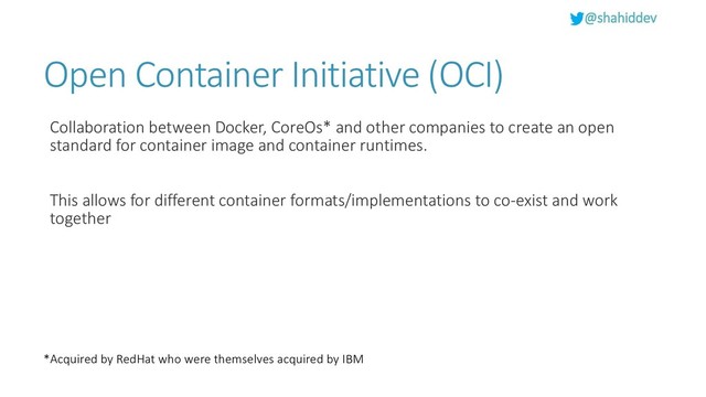@shahiddev
Open Container Initiative (OCI)
Collaboration between Docker, CoreOs* and other companies to create an open
standard for container image and container runtimes.
This allows for different container formats/implementations to co-exist and work
together
*Acquired by RedHat who were themselves acquired by IBM
