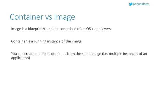 @shahiddev
Container vs Image
Image is a blueprint/template comprised of an OS + app layers
Container is a running instance of the image
You can create multiple containers from the same image (i.e. multiple instances of an
application)
