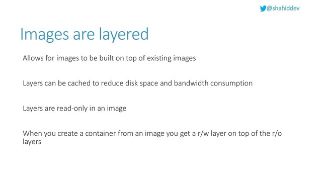 @shahiddev
Images are layered
Allows for images to be built on top of existing images
Layers can be cached to reduce disk space and bandwidth consumption
Layers are read-only in an image
When you create a container from an image you get a r/w layer on top of the r/o
layers
