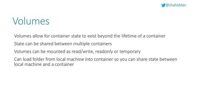 @shahiddev
Volumes
Volumes allow for container state to exist beyond the lifetime of a container
State can be shared between multiple containers
Volumes can be mounted as read/write, readonly or temporary
Can load folder from local machine into container so you can share state between
local machine and a container
