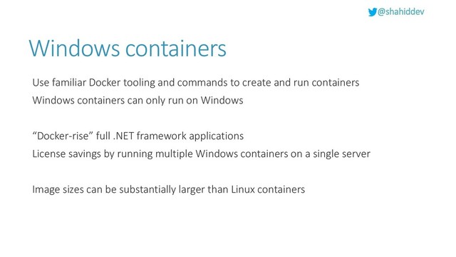 @shahiddev
Windows containers
Use familiar Docker tooling and commands to create and run containers
Windows containers can only run on Windows
“Docker-rise” full .NET framework applications
License savings by running multiple Windows containers on a single server
Image sizes can be substantially larger than Linux containers
