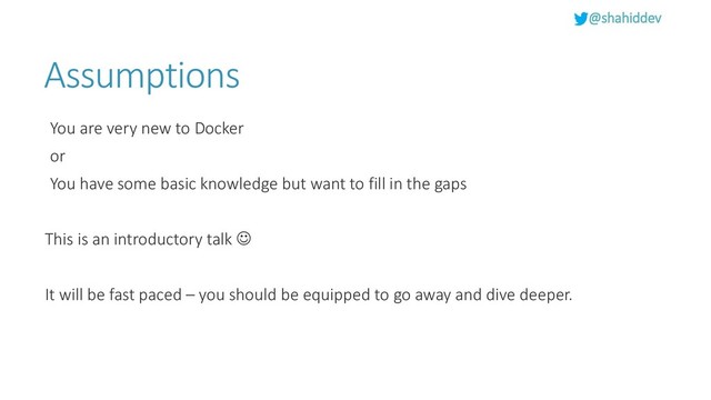@shahiddev
Assumptions
You are very new to Docker
or
You have some basic knowledge but want to fill in the gaps
This is an introductory talk ☺
It will be fast paced – you should be equipped to go away and dive deeper.
