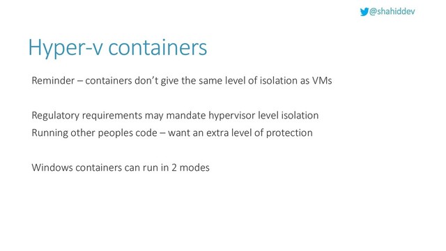 @shahiddev
Hyper-v containers
Reminder – containers don’t give the same level of isolation as VMs
Regulatory requirements may mandate hypervisor level isolation
Running other peoples code – want an extra level of protection
Windows containers can run in 2 modes

