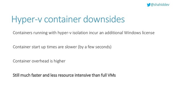@shahiddev
Hyper-v container downsides
Containers running with hyper-v isolation incur an additional Windows license
Container start up times are slower (by a few seconds)
Container overhead is higher
Still much faster and less resource intensive than full VMs
