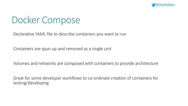 @shahiddev
Docker Compose
Declarative YAML file to describe containers you want to run
Containers are spun up and removed as a single unit
Volumes and networks are composed with containers to provide architecture
Great for some developer workflows to co-ordinate creation of containers for
testing/developing
