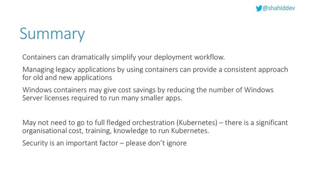 @shahiddev
Summary
Containers can dramatically simplify your deployment workflow.
Managing legacy applications by using containers can provide a consistent approach
for old and new applications
Windows containers may give cost savings by reducing the number of Windows
Server licenses required to run many smaller apps.
May not need to go to full fledged orchestration (Kubernetes) – there is a significant
organisational cost, training, knowledge to run Kubernetes.
Security is an important factor – please don’t ignore
