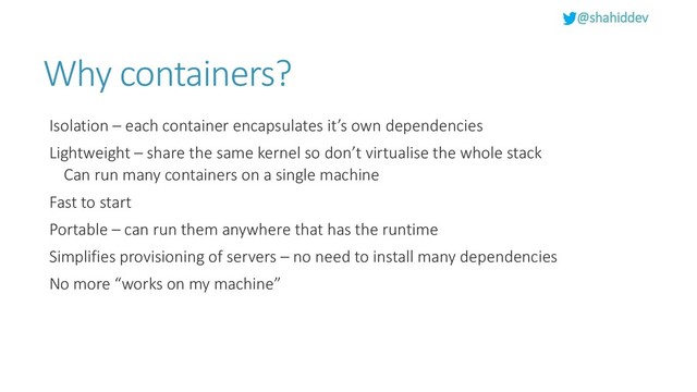 @shahiddev
Why containers?
Isolation – each container encapsulates it’s own dependencies
Lightweight – share the same kernel so don’t virtualise the whole stack
Can run many containers on a single machine
Fast to start
Portable – can run them anywhere that has the runtime
Simplifies provisioning of servers – no need to install many dependencies
No more “works on my machine”
