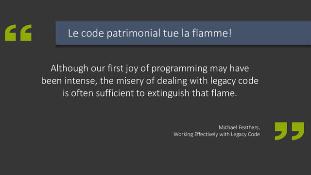 Although our first joy of programming may have
been intense, the misery of dealing with legacy code
is often sufficient to extinguish that flame.
Michael Feathers,
Working Effectively with Legacy Code
Le code patrimonial tue la flamme!
