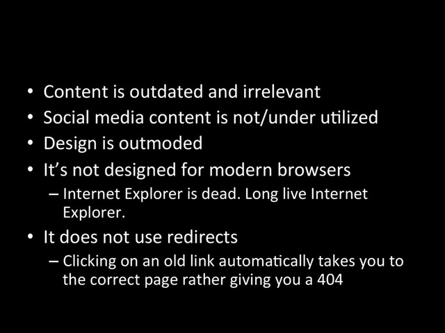 •  Content is outdated and irrelevant
•  Social media content is not/under uNlized
•  Design is outmoded
•  It’s not designed for modern browsers
– Internet Explorer is dead. Long live Internet
Explorer.
•  It does not use redirects
– Clicking on an old link automaNcally takes you to
the correct page rather giving you a 404
