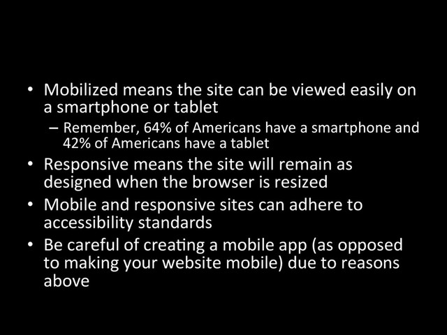 •  Mobilized means the site can be viewed easily on
a smartphone or tablet
–  Remember, 64% of Americans have a smartphone and
42% of Americans have a tablet
•  Responsive means the site will remain as
designed when the browser is resized
•  Mobile and responsive sites can adhere to
accessibility standards
•  Be careful of creaNng a mobile app (as opposed
to making your website mobile) due to reasons
above
