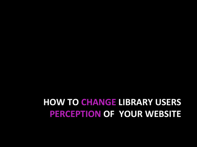HOW TO CHANGE LIBRARY USERS
PERCEPTION OF YOUR WEBSITE
