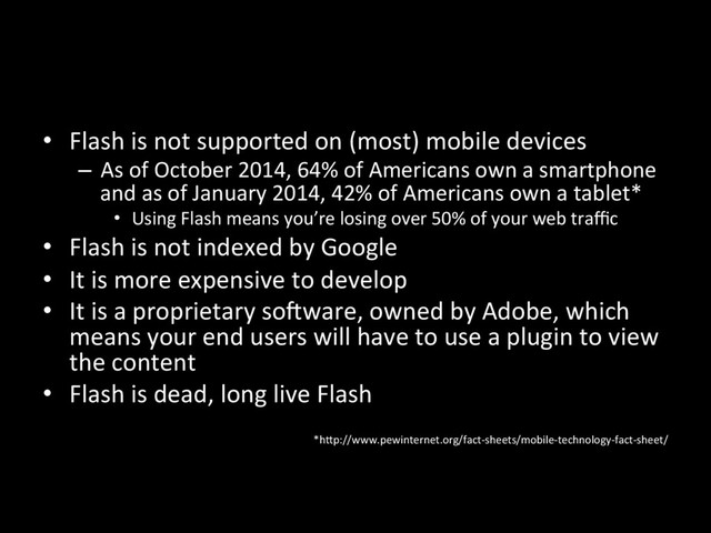 •  Flash is not supported on (most) mobile devices
–  As of October 2014, 64% of Americans own a smartphone
and as of January 2014, 42% of Americans own a tablet*
•  Using Flash means you’re losing over 50% of your web traﬃc
•  Flash is not indexed by Google
•  It is more expensive to develop
•  It is a proprietary so`ware, owned by Adobe, which
means your end users will have to use a plugin to view
the content
•  Flash is dead, long live Flash
*h7p://www.pewinternet.org/fact-sheets/mobile-technology-fact-sheet/
