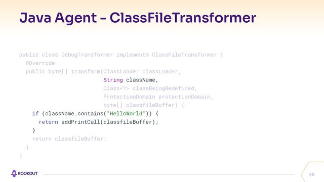 Java Agent - ClassFileTransformer
43
public class DebugTransformer implements ClassFileTransformer {
@Override
public byte[] transform(ClassLoader classLoader,
String className,
Class> classBeingRedefined,
ProtectionDomain protectionDomain,
byte[] classfileBuffer) {
if (className.contains("HelloWorld")) {
return addPrintCall(classfileBuffer);
}
return classfileBuffer;
}
}
