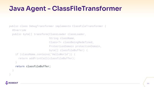 Java Agent - ClassFileTransformer
44
public class DebugTransformer implements ClassFileTransformer {
@Override
public byte[] transform(ClassLoader classLoader,
String className,
Class> classBeingRedefined,
ProtectionDomain protectionDomain,
byte[] classfileBuffer) {
if (className.contains("HelloWorld")) {
return addPrintCall(classfileBuffer);
}
return classfileBuffer;
}
}
