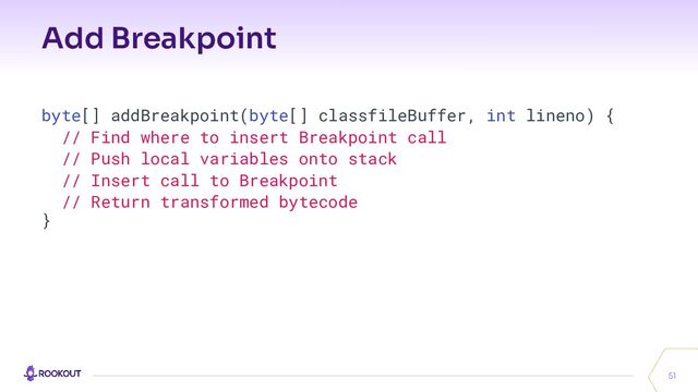 Add Breakpoint
51
byte[] addBreakpoint(byte[] classfileBuffer, int lineno) {
// Find where to insert Breakpoint call
// Push local variables onto stack
// Insert call to Breakpoint
// Return transformed bytecode
}
