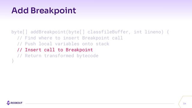 Add Breakpoint
54
byte[] addBreakpoint(byte[] classfileBuffer, int lineno) {
// Find where to insert Breakpoint call
// Push local variables onto stack
// Insert call to Breakpoint
// Return transformed bytecode
}

