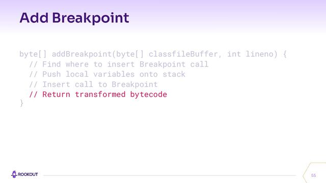 Add Breakpoint
55
byte[] addBreakpoint(byte[] classfileBuffer, int lineno) {
// Find where to insert Breakpoint call
// Push local variables onto stack
// Insert call to Breakpoint
// Return transformed bytecode
}

