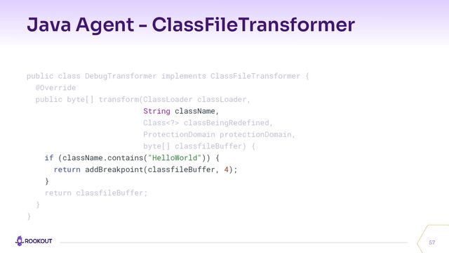 Java Agent - ClassFileTransformer
57
public class DebugTransformer implements ClassFileTransformer {
@Override
public byte[] transform(ClassLoader classLoader,
String className,
Class> classBeingRedefined,
ProtectionDomain protectionDomain,
byte[] classfileBuffer) {
if (className.contains("HelloWorld")) {
return addBreakpoint(classfileBuffer, 4);
}
return classfileBuffer;
}
}
