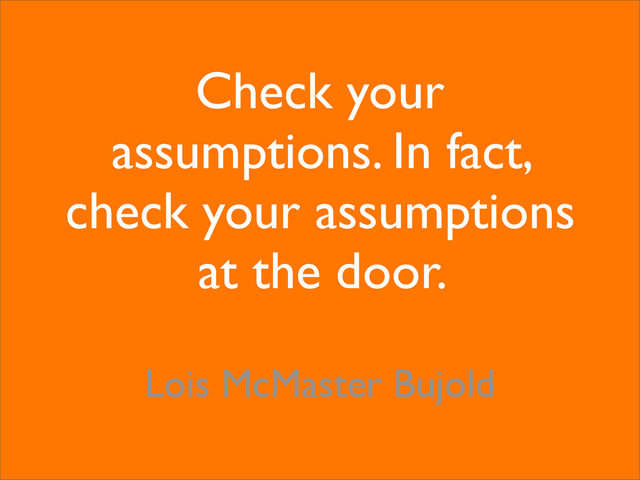 Check your
assumptions. In fact,
check your assumptions
at the door.
Lois McMaster Bujold
