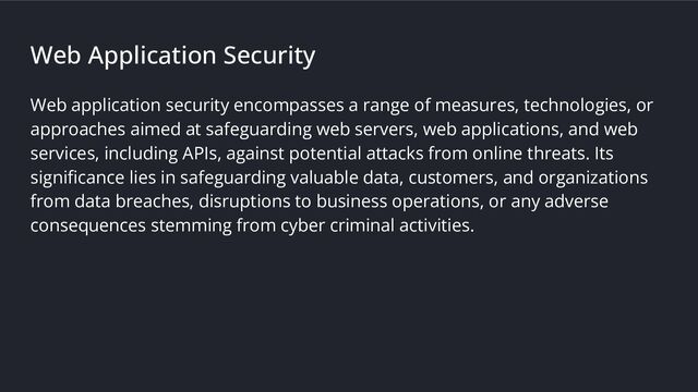 Web Application Security
Web application security encompasses a range of measures, technologies, or
approaches aimed at safeguarding web servers, web applications, and web
services, including APIs, against potential attacks from online threats. Its
signiﬁcance lies in safeguarding valuable data, customers, and organizations
from data breaches, disruptions to business operations, or any adverse
consequences stemming from cyber criminal activities.
