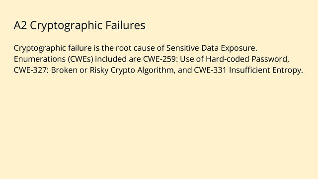 A2 Cryptographic Failures
Cryptographic failure is the root cause of Sensitive Data Exposure.
Enumerations (CWEs) included are CWE-259: Use of Hard-coded Password,
CWE-327: Broken or Risky Crypto Algorithm, and CWE-331 Insuﬃcient Entropy.
