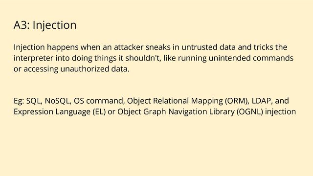 A3: Injection
Injection happens when an attacker sneaks in untrusted data and tricks the
interpreter into doing things it shouldn't, like running unintended commands
or accessing unauthorized data.
Eg: SQL, NoSQL, OS command, Object Relational Mapping (ORM), LDAP, and
Expression Language (EL) or Object Graph Navigation Library (OGNL) injection
