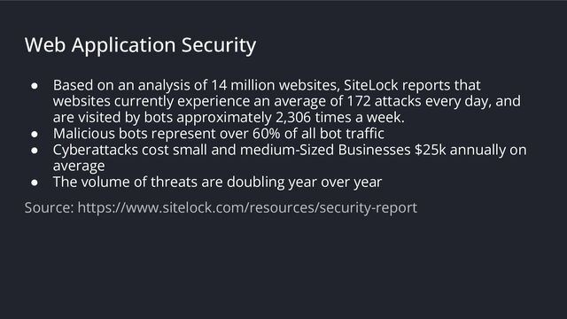 Web Application Security
● Based on an analysis of 14 million websites, SiteLock reports that
websites currently experience an average of 172 attacks every day, and
are visited by bots approximately 2,306 times a week.
● Malicious bots represent over 60% of all bot traﬃc
● Cyberattacks cost small and medium-Sized Businesses $25k annually on
average
● The volume of threats are doubling year over year
Source: https://www.sitelock.com/resources/security-report
