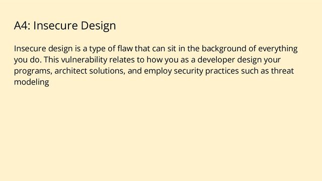 A4: Insecure Design
Insecure design is a type of ﬂaw that can sit in the background of everything
you do. This vulnerability relates to how you as a developer design your
programs, architect solutions, and employ security practices such as threat
modeling
