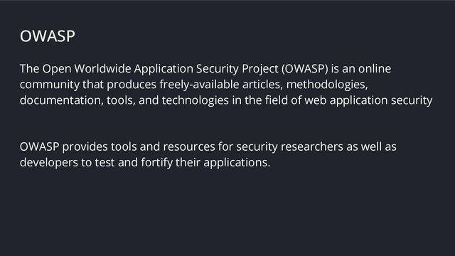 OWASP
The Open Worldwide Application Security Project (OWASP) is an online
community that produces freely-available articles, methodologies,
documentation, tools, and technologies in the ﬁeld of web application security
OWASP provides tools and resources for security researchers as well as
developers to test and fortify their applications.

