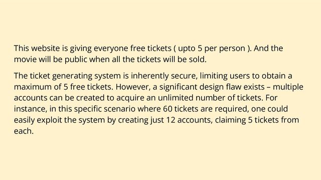This website is giving everyone free tickets ( upto 5 per person ). And the
movie will be public when all the tickets will be sold.
The ticket generating system is inherently secure, limiting users to obtain a
maximum of 5 free tickets. However, a signiﬁcant design ﬂaw exists – multiple
accounts can be created to acquire an unlimited number of tickets. For
instance, in this speciﬁc scenario where 60 tickets are required, one could
easily exploit the system by creating just 12 accounts, claiming 5 tickets from
each.
