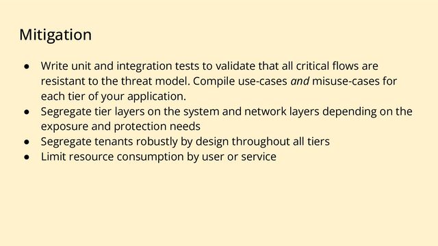Mitigation
● Write unit and integration tests to validate that all critical ﬂows are
resistant to the threat model. Compile use-cases and misuse-cases for
each tier of your application.
● Segregate tier layers on the system and network layers depending on the
exposure and protection needs
● Segregate tenants robustly by design throughout all tiers
● Limit resource consumption by user or service

