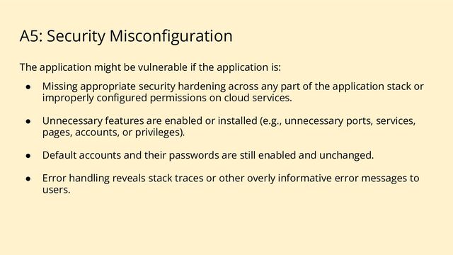 A5: Security Misconﬁguration
The application might be vulnerable if the application is:
● Missing appropriate security hardening across any part of the application stack or
improperly conﬁgured permissions on cloud services.
● Unnecessary features are enabled or installed (e.g., unnecessary ports, services,
pages, accounts, or privileges).
● Default accounts and their passwords are still enabled and unchanged.
● Error handling reveals stack traces or other overly informative error messages to
users.
