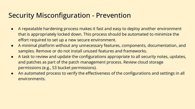 Security Misconﬁguration - Prevention
● A repeatable hardening process makes it fast and easy to deploy another environment
that is appropriately locked down. This process should be automated to minimize the
eﬀort required to set up a new secure environment.
● A minimal platform without any unnecessary features, components, documentation, and
samples. Remove or do not install unused features and frameworks.
● A task to review and update the conﬁgurations appropriate to all security notes, updates,
and patches as part of the patch management process. Review cloud storage
permissions (e.g., S3 bucket permissions).
● An automated process to verify the eﬀectiveness of the conﬁgurations and settings in all
environments.
