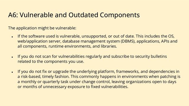 A6: Vulnerable and Outdated Components
The application might be vulnerable:
● If the software used is vulnerable, unsupported, or out of date. This includes the OS,
web/application server, database management system (DBMS), applications, APIs and
all components, runtime environments, and libraries.
● If you do not scan for vulnerabilities regularly and subscribe to security bulletins
related to the components you use.
● If you do not ﬁx or upgrade the underlying platform, frameworks, and dependencies in
a risk-based, timely fashion. This commonly happens in environments when patching is
a monthly or quarterly task under change control, leaving organizations open to days
or months of unnecessary exposure to ﬁxed vulnerabilities.
