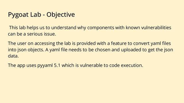 Pygoat Lab - Objective
This lab helps us to understand why components with known vulnerabilities
can be a serious issue.
The user on accessing the lab is provided with a feature to convert yaml ﬁles
into json objects. A yaml ﬁle needs to be chosen and uploaded to get the json
data.
The app uses pyyaml 5.1 which is vulnerable to code execution.

