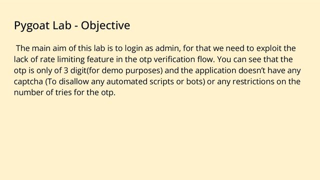 Pygoat Lab - Objective
The main aim of this lab is to login as admin, for that we need to exploit the
lack of rate limiting feature in the otp veriﬁcation ﬂow. You can see that the
otp is only of 3 digit(for demo purposes) and the application doesn’t have any
captcha (To disallow any automated scripts or bots) or any restrictions on the
number of tries for the otp.
